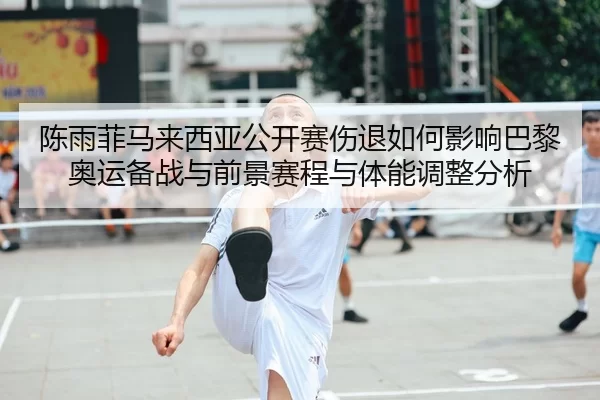 陈雨菲马来西亚公开赛伤退如何影响巴黎奥运备战与前景赛程与体能调整分析