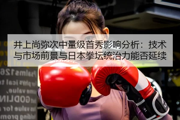 井上尚弥次中量级首秀影响分析：技术与市场前景与日本拳坛统治力能否延续